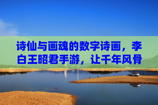诗仙与画魂的数字诗画,李白王昭君手游,让千年风骨在指尖流转,诗仙与画魂的数字诗画,李白王昭君手游,让千年风骨在指尖流转