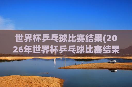 世界杯乒乓球比赛结果(2026年世界杯乒乓球比赛结果)