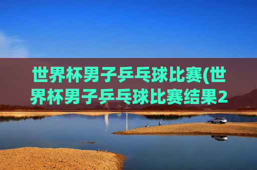 世界杯男子乒乓球比赛(世界杯男子乒乓球比赛结果2026决赛直播)