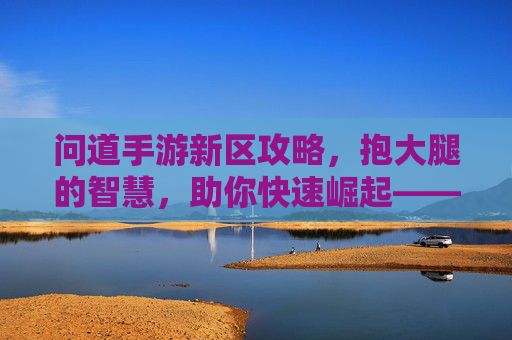 问道手游新区攻略,抱大腿的智慧,助你快速崛起——新手如何高效抱大腿,轻松领跑,问道手游新区攻略,新手如何高效抱大腿,轻松领跑快速崛起