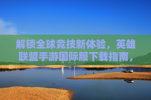 解锁全球竞技新体验，英雄联盟手游国际服下载指南，原汁原味对战全球玩家