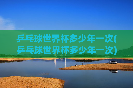 乒乓球世界杯多少年一次(乒乓球世界杯多少年一次)