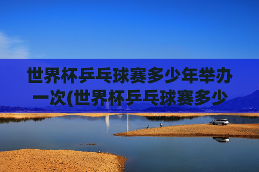 世界杯乒乓球赛多少年举办一次(世界杯乒乓球赛多少年举办一次比赛)