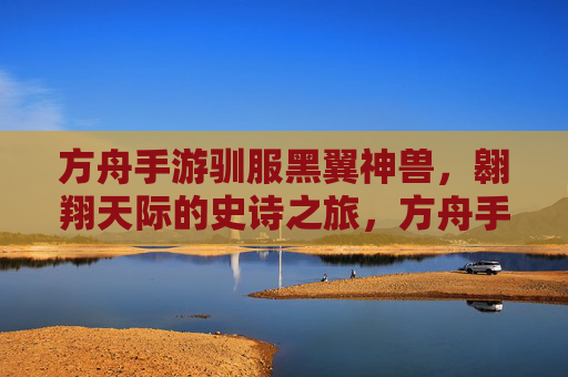 方舟手游驯服黑翼神兽，翱翔天际的史诗之旅，方舟手游驯服黑翼神兽，翱翔天际的史诗之旅