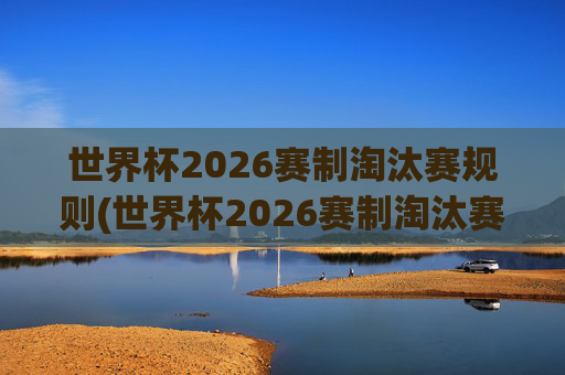 世界杯2026赛制淘汰赛规则(世界杯2026赛制淘汰赛规则是什么)
