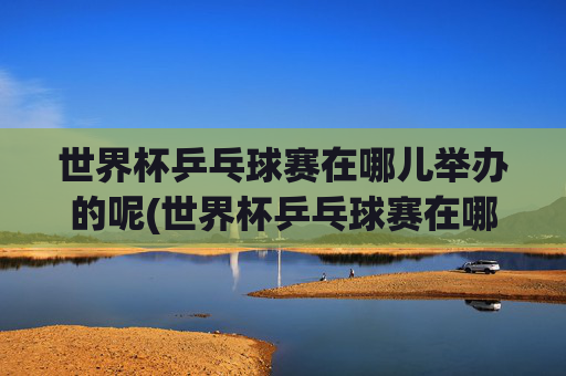 世界杯乒乓球赛在哪儿举办的呢(世界杯乒乓球赛在哪儿举办的呢英语)