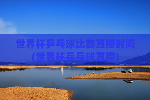 世界杯乒乓球比赛直播时间(世界杯乒乓球直播)