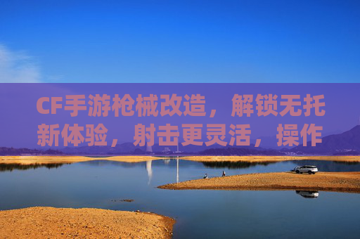 CF手游枪械改造,解锁无托新体验,射击更灵活,操作更丝滑!