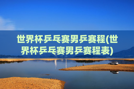 世界杯乒乓赛男乒赛程(世界杯乒乓赛男乒赛程表)