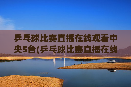 乒乓球比赛直播在线观看中央5台(乒乓球比赛直播在线观看)