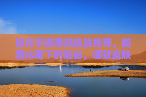 皎月手游黑潮皮肤推荐,暗黑冰霜下的魅影,哪款皮肤是你的本命?皎月手游黑潮皮肤推荐,暗黑冰霜下的魅影,哪款是你的本命?