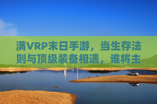 满VRP末日手游,当生存法则与顶级装备相遇,谁将主宰废土新秩序?满VRP末日手游,当生存法则与顶级装备相遇,谁将主宰废土新秩序?