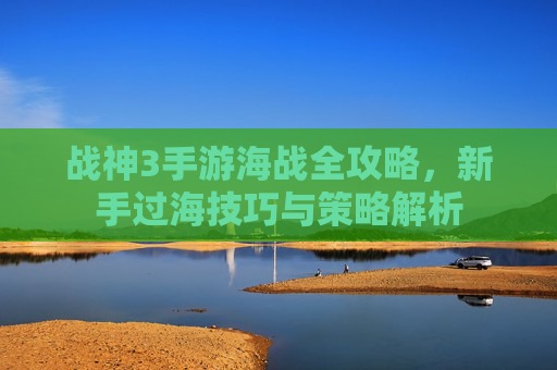 战神3手游海战全攻略,新手过海技巧与策略解析