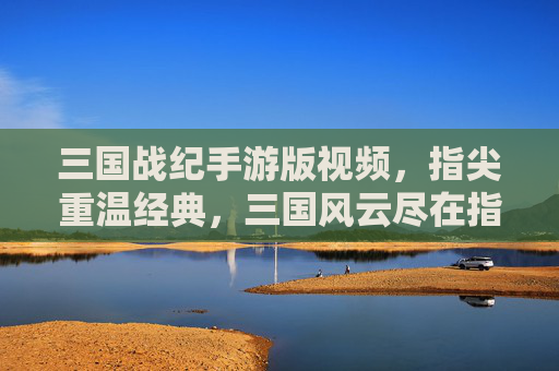 三国战纪手游版视频，指尖重温经典，三国风云尽在指尖，三国战纪手游版视频，指尖重温经典，三国风云尽在指尖