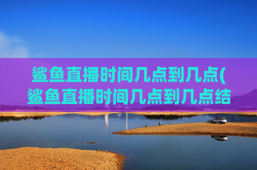 鲨鱼直播时间几点到几点(鲨鱼直播时间几点到几点结束)