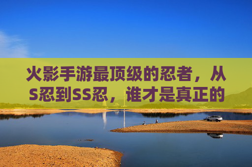 火影手游最顶级的忍者,从S忍到SS忍,谁才是真正的最强存在?