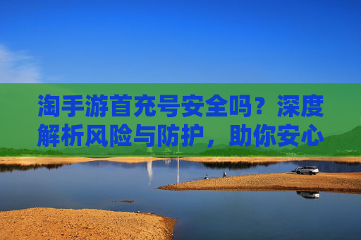 淘手游首充号安全吗?深度解析风险与防护,助你安心充值体验,淘手游首充号安全吗?深度解析风险与防护,助你安心充值体验