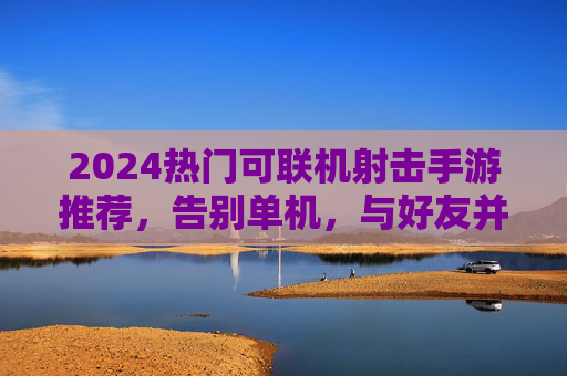 2024热门可联机射击手游推荐，告别单机，与好友并肩作战！2024热门可联机射击手游推荐，告别单机，与好友并肩作战