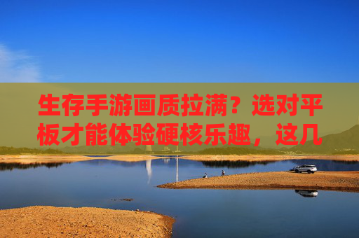 生存手游画质拉满?选对平板才能体验硬核乐趣,这几款高画质平板助你畅玩硬核生存