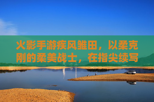 火影手游疾风雏田,以柔克刚的柔美战士,在指尖续写火影新章