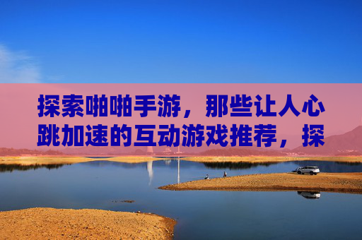 探索啪啪手游,那些让人心跳加速的互动游戏推荐,探索啪啪手游,那些让人心跳加速的互动游戏推荐