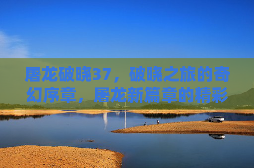 屠龙破晓37，破晓之旅的奇幻序章，屠龙新篇章的精彩启航，屠龙破晓37，破晓之旅的奇幻序章，屠龙新篇章的精彩启航