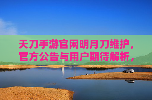 天刀手游官网明月刀维护，官方公告与用户期待解析，天刀手游维护，官方公告与用户期待解析