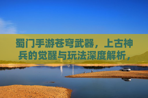 蜀门手游苍穹武器,上古神兵的觉醒与玩法深度解析,蜀门手游苍穹武器,上古神兵的觉醒与玩法深度解析