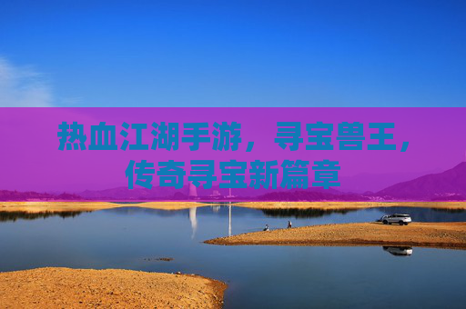 热血江湖手游，寻宝兽王，传奇寻宝新篇章