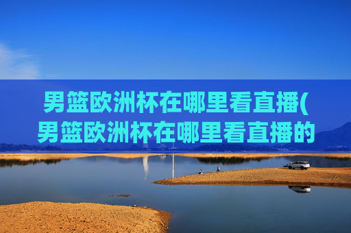 男篮欧洲杯在哪里看直播(男篮欧洲杯在哪里看直播的)