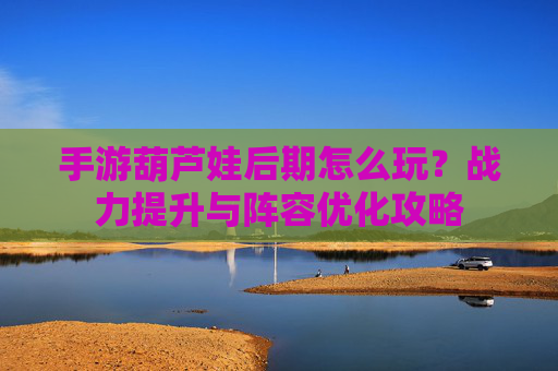 手游葫芦娃后期怎么玩?战力提升与阵容优化攻略