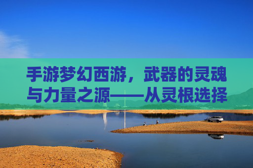 手游梦幻西游,武器的灵魂与力量之源——从灵根选择到神兵铸就的淬炼之路,手游梦幻西游,武器的灵魂与力量之源——从灵根选择到神兵铸就的淬炼之路