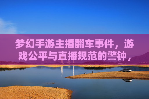 梦幻手游主播翻车事件，游戏公平与直播规范的警钟，梦幻手游主播翻车事件，游戏公平与直播规范的警钟