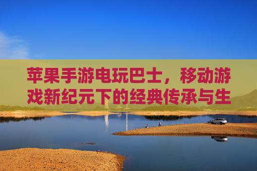 苹果手游电玩巴士,移动游戏新纪元下的经典传承与生态探索