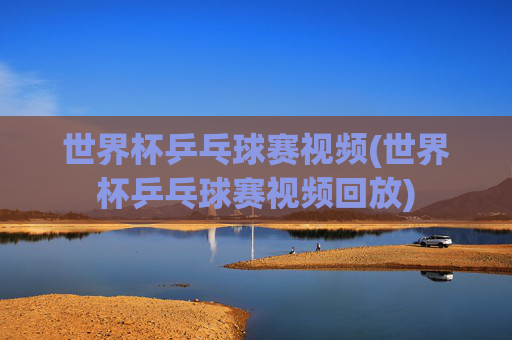 世界杯乒乓球赛视频(世界杯乒乓球赛视频回放)