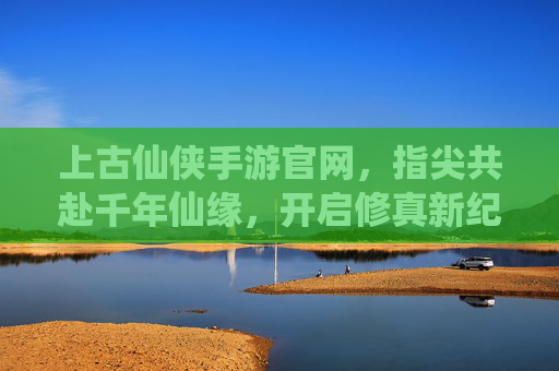 上古仙侠手游官网,指尖共赴千年仙缘,开启修真新纪元