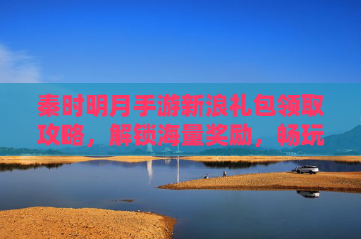 秦时明月手游新浪礼包领取攻略,解锁海量奖励,畅玩古风武侠新体验,秦时明月手游新浪礼包领取攻略,解锁海量奖励,畅玩古风武侠新体验
