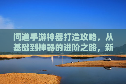 问道手游神器打造攻略，从基础到神器的进阶之路，新手必看！问道手游神器打造全攻略，从基础到神器的进阶之路，新手必看！