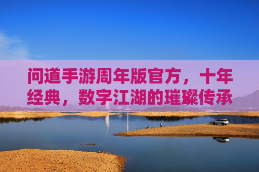 问道手游周年版官方,十年经典,数字江湖的璀璨传承与全新启航,问道手游周年版,十年经典数字江湖的璀璨传承与全新启航