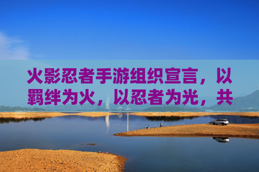 火影忍者手游组织宣言，以羁绊为火，以忍者为光，共赴忍者世界之约，火影忍者手游，以羁绊为火，以忍者为光，共赴忍者世界之约