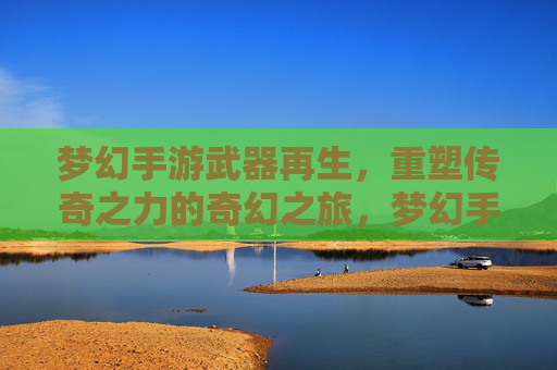梦幻手游武器再生，重塑传奇之力的奇幻之旅，梦幻手游武器再生，重塑传奇之力的奇幻之旅