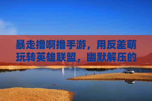 暴走撸啊撸手游,用反差萌玩转英雄联盟,幽默解压的MOBA新选择,暴走撸啊撸手游,用反差萌玩转英雄联盟,幽默解压的MOBA新选择