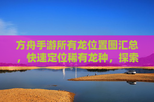 方舟手游所有龙位置图汇总,快速定位稀有龙种,探索地图新玩法,方舟手游所有龙位置图汇总,快速定位稀有龙种,探索地图新玩法