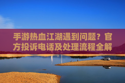 手游热血江湖遇到问题？官方投诉电话及处理流程全解析，手游热血江湖遇到问题？官方投诉电话及处理流程全解析