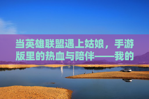 当英雄联盟遇上姑娘，手游版里的热血与陪伴——我的手游之旅，当英雄联盟遇上姑娘，手游版里的热血与陪伴——我的手游之旅