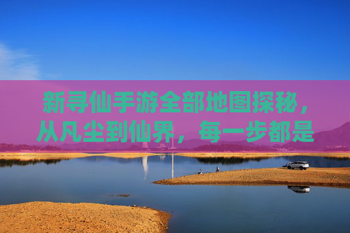 新寻仙手游全部地图探秘,从凡尘到仙界,每一步都是仙途的序章,新寻仙手游全部地图探秘,从凡尘到仙界,每一步都是仙途的序章