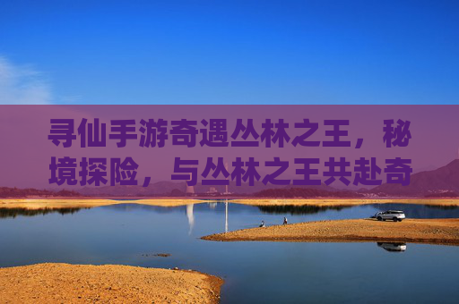 寻仙手游奇遇丛林之王，秘境探险，与丛林之王共赴奇幻之旅