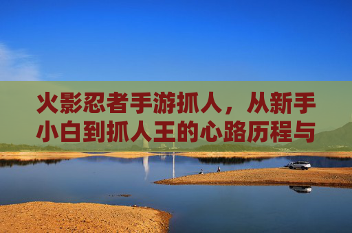 火影忍者手游抓人,从新手小白到抓人王的心路历程与技巧解析,火影忍者手游抓人,从新手小白到抓人王的心路历程与技巧解析