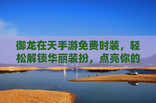 御龙在天手游免费时装，轻松解锁华丽装扮，点亮你的游戏角色，御龙在天手游免费时装，轻松解锁华丽装扮，点亮你的游戏角色