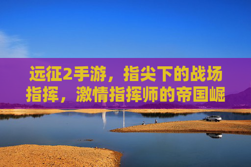远征2手游,指尖下的战场指挥,激情指挥师的帝国崛起之路,远征2手游,指尖下的战场指挥,激情指挥师的帝国崛起之路